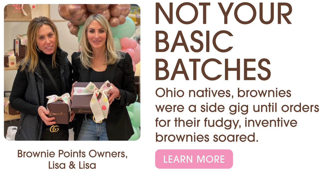 Brownie Points Owners, Lisa & Lisa. Not your basic Batches. Ohio natives, brownies were a side gig until orders for their fudgy, inventive brownies soared. Learn More.